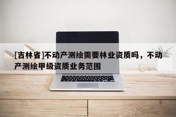 [吉林省]不動產(chǎn)測繪需要林業(yè)資質(zhì)嗎，不動產(chǎn)測繪甲級資質(zhì)業(yè)務(wù)范圍