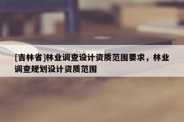 [吉林省]林業(yè)調(diào)查設(shè)計(jì)資質(zhì)范圍要求，林業(yè)調(diào)查規(guī)劃設(shè)計(jì)資質(zhì)范圍