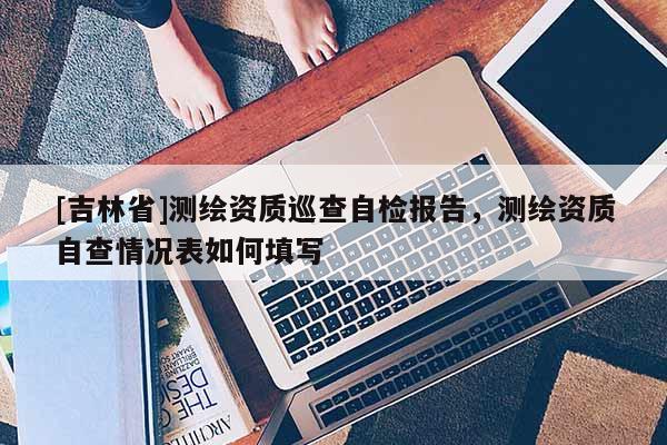 [吉林省]測繪資質(zhì)巡查自檢報告，測繪資質(zhì)自查情況表如何填寫