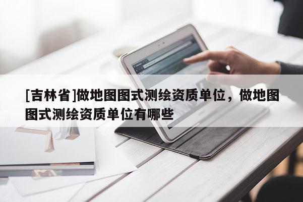[吉林省]做地圖圖式測(cè)繪資質(zhì)單位，做地圖圖式測(cè)繪資質(zhì)單位有哪些