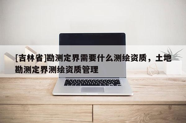 [吉林省]勘測(cè)定界需要什么測(cè)繪資質(zhì)，土地勘測(cè)定界測(cè)繪資質(zhì)管理
