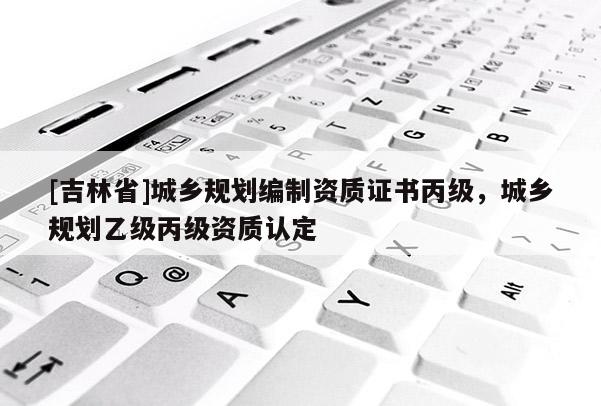 [吉林省]城鄉(xiāng)規(guī)劃編制資質證書丙級，城鄉(xiāng)規(guī)劃乙級丙級資質認定