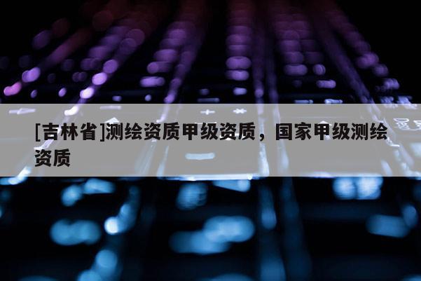 [吉林省]測繪資質(zhì)甲級資質(zhì)，國家甲級測繪資質(zhì)