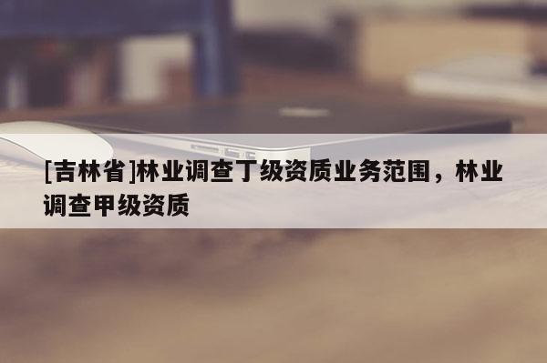 [吉林省]林業(yè)調(diào)查丁級資質(zhì)業(yè)務(wù)范圍，林業(yè)調(diào)查甲級資質(zhì)