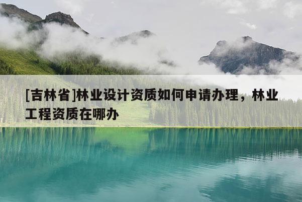 [吉林省]林業(yè)設(shè)計資質(zhì)如何申請辦理，林業(yè)工程資質(zhì)在哪辦