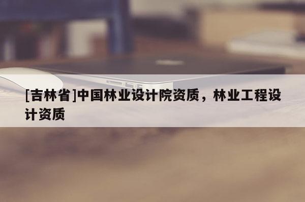 [吉林省]中國林業(yè)設(shè)計(jì)院資質(zhì)，林業(yè)工程設(shè)計(jì)資質(zhì)