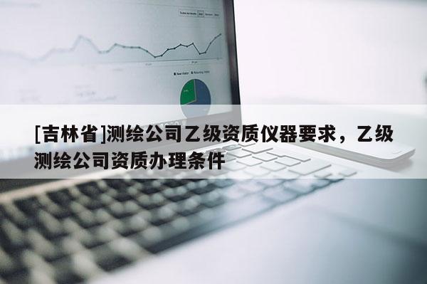 [吉林省]測繪公司乙級資質(zhì)儀器要求，乙級測繪公司資質(zhì)辦理條件