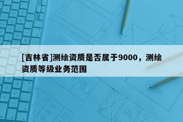 [吉林省]測(cè)繪資質(zhì)是否屬于9000，測(cè)繪資質(zhì)等級(jí)業(yè)務(wù)范圍
