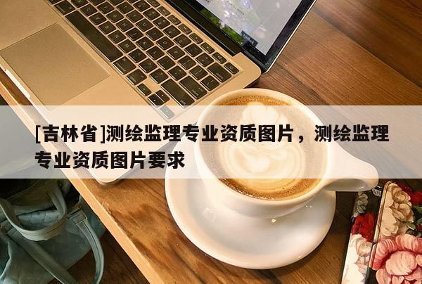 [吉林省]測繪監(jiān)理專業(yè)資質(zhì)圖片，測繪監(jiān)理專業(yè)資質(zhì)圖片要求