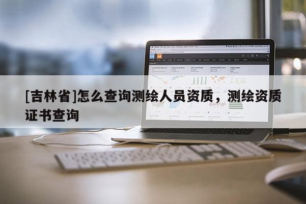 [吉林省]怎么查詢測繪人員資質(zhì)，測繪資質(zhì)證書查詢