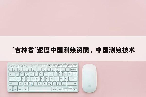 [吉林省]速度中國測繪資質(zhì)，中國測繪技術(shù)