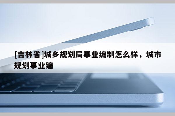 [吉林省]城鄉(xiāng)規(guī)劃局事業(yè)編制怎么樣，城市規(guī)劃事業(yè)編