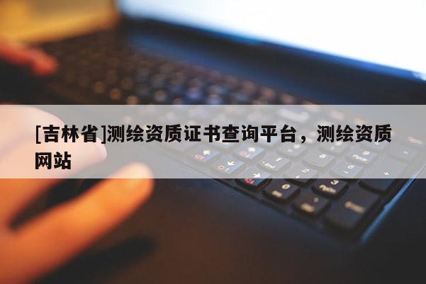 [吉林省]測(cè)繪資質(zhì)證書(shū)查詢平臺(tái)，測(cè)繪資質(zhì)網(wǎng)站