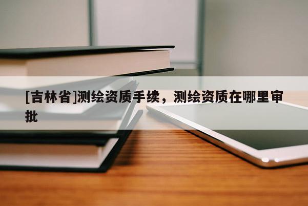 [吉林省]測(cè)繪資質(zhì)手續(xù)，測(cè)繪資質(zhì)在哪里審批