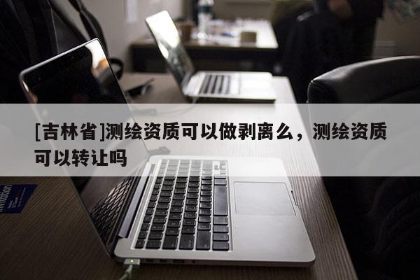 [吉林省]測(cè)繪資質(zhì)可以做剝離么，測(cè)繪資質(zhì)可以轉(zhuǎn)讓嗎