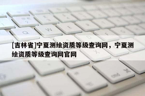 [吉林省]寧夏測(cè)繪資質(zhì)等級(jí)查詢網(wǎng)，寧夏測(cè)繪資質(zhì)等級(jí)查詢網(wǎng)官網(wǎng)