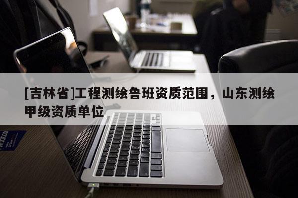[吉林省]工程測繪魯班資質(zhì)范圍，山東測繪甲級資質(zhì)單位