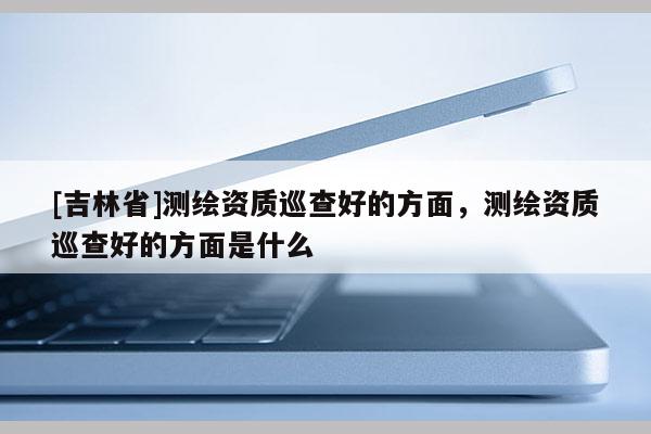 [吉林省]測(cè)繪資質(zhì)巡查好的方面，測(cè)繪資質(zhì)巡查好的方面是什么