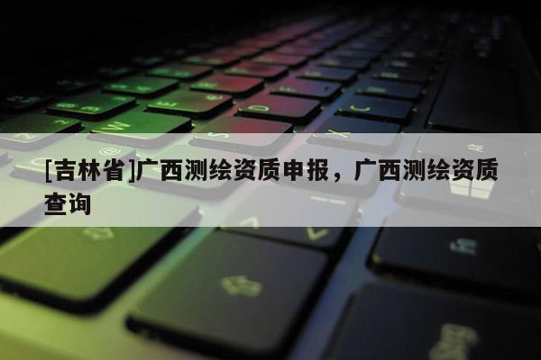 [吉林省]廣西測繪資質(zhì)申報，廣西測繪資質(zhì)查詢