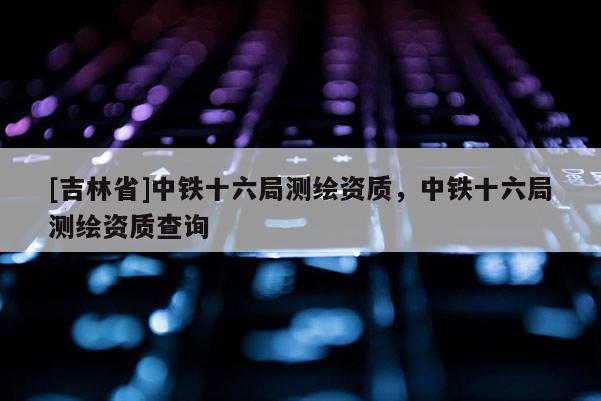 [吉林省]中鐵十六局測(cè)繪資質(zhì)，中鐵十六局測(cè)繪資質(zhì)查詢