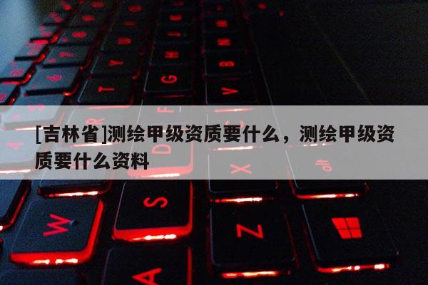 [吉林省]測繪甲級資質(zhì)要什么，測繪甲級資質(zhì)要什么資料