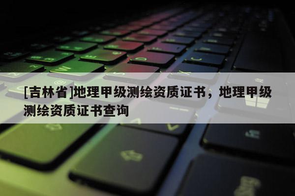 [吉林省]地理甲級(jí)測(cè)繪資質(zhì)證書(shū)，地理甲級(jí)測(cè)繪資質(zhì)證書(shū)查詢