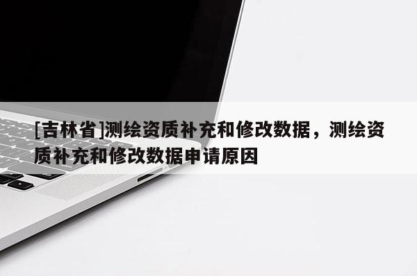 [吉林省]測繪資質(zhì)補充和修改數(shù)據(jù)，測繪資質(zhì)補充和修改數(shù)據(jù)申請原因