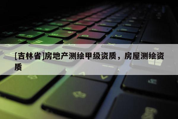 [吉林省]房地產(chǎn)測繪甲級資質(zhì)，房屋測繪資質(zhì)