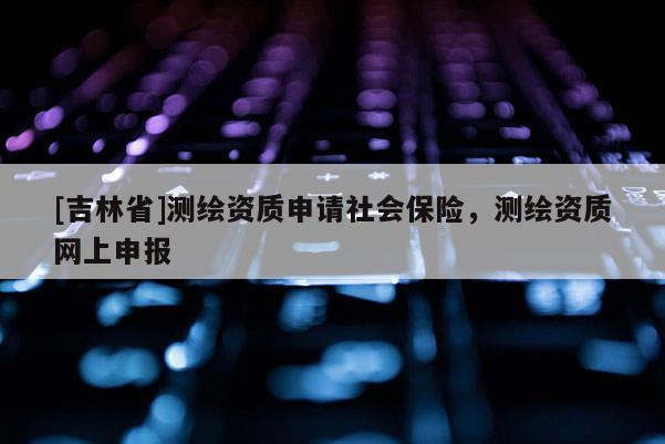 [吉林省]測(cè)繪資質(zhì)申請(qǐng)社會(huì)保險(xiǎn)，測(cè)繪資質(zhì)網(wǎng)上申報(bào)
