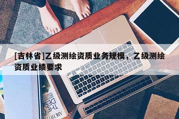 [吉林省]乙級測繪資質(zhì)業(yè)務規(guī)模，乙級測繪資質(zhì)業(yè)績要求