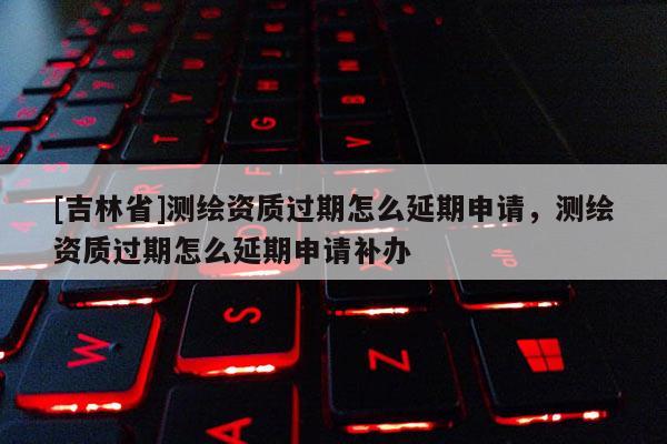 [吉林省]測繪資質(zhì)過期怎么延期申請，測繪資質(zhì)過期怎么延期申請補(bǔ)辦
