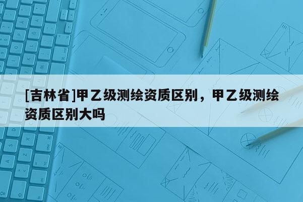 [吉林省]甲乙級測繪資質(zhì)區(qū)別，甲乙級測繪資質(zhì)區(qū)別大嗎