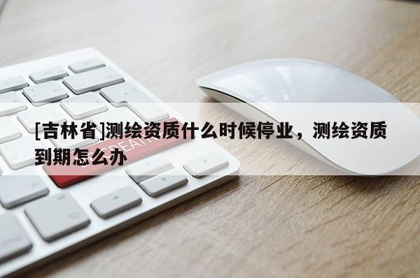 [吉林省]測繪資質(zhì)什么時候停業(yè)，測繪資質(zhì)到期怎么辦