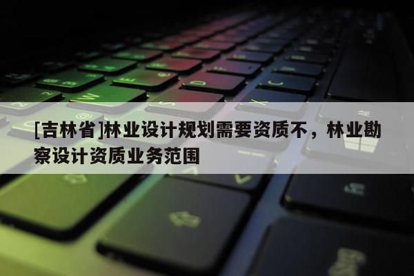 [吉林省]林業(yè)設(shè)計規(guī)劃需要資質(zhì)不，林業(yè)勘察設(shè)計資質(zhì)業(yè)務(wù)范圍