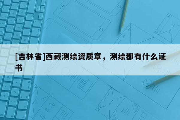 [吉林省]西藏測(cè)繪資質(zhì)章，測(cè)繪都有什么證書(shū)