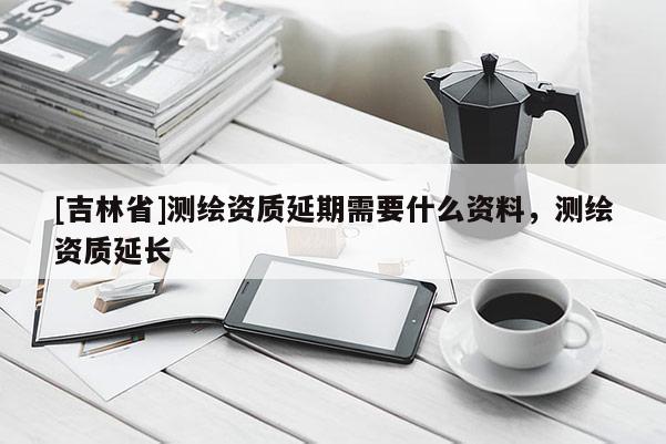 [吉林省]測繪資質(zhì)延期需要什么資料，測繪資質(zhì)延長