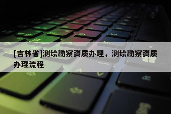 [吉林省]測繪勘察資質(zhì)辦理，測繪勘察資質(zhì)辦理流程