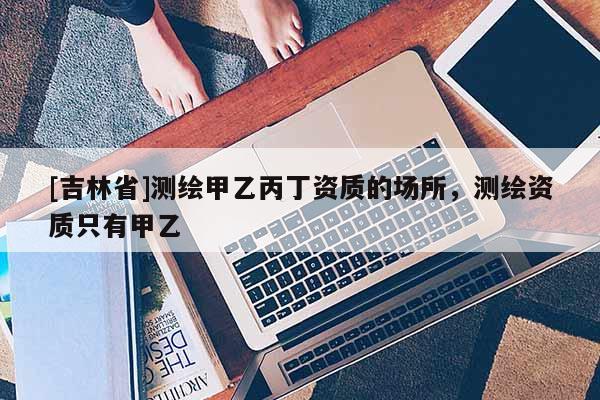 [吉林省]測繪甲乙丙丁資質(zhì)的場所，測繪資質(zhì)只有甲乙