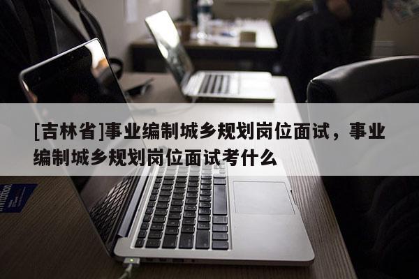 [吉林省]事業(yè)編制城鄉(xiāng)規(guī)劃崗位面試，事業(yè)編制城鄉(xiāng)規(guī)劃崗位面試考什么