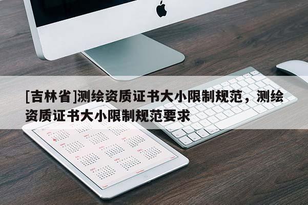 [吉林省]測(cè)繪資質(zhì)證書(shū)大小限制規(guī)范，測(cè)繪資質(zhì)證書(shū)大小限制規(guī)范要求