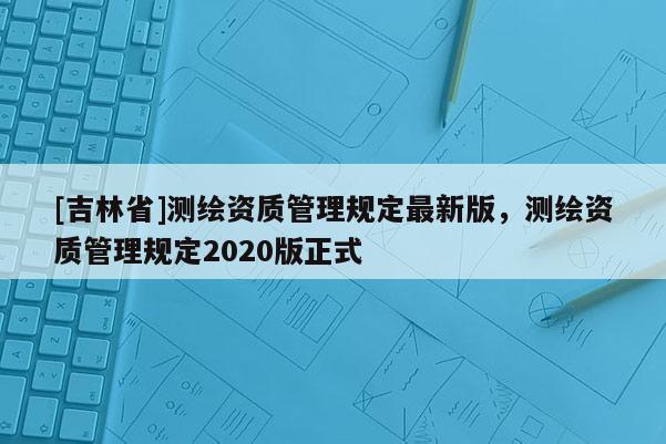 [吉林省]測繪資質(zhì)管理規(guī)定最新版，測繪資質(zhì)管理規(guī)定2020版正式