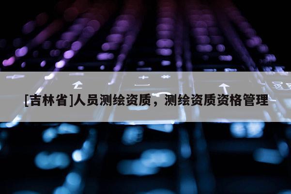 [吉林省]人員測繪資質，測繪資質資格管理