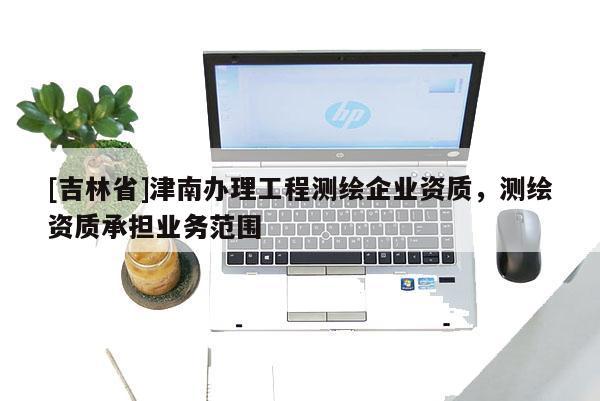 [吉林省]津南辦理工程測繪企業(yè)資質(zhì)，測繪資質(zhì)承擔業(yè)務(wù)范圍