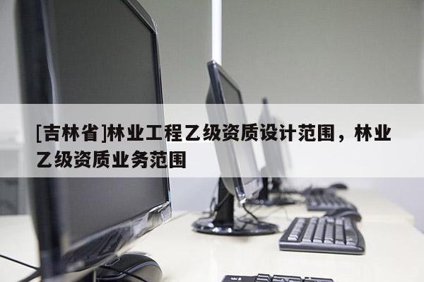 [吉林省]林業(yè)工程乙級(jí)資質(zhì)設(shè)計(jì)范圍，林業(yè)乙級(jí)資質(zhì)業(yè)務(wù)范圍