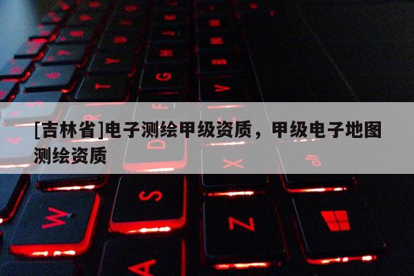 [吉林省]電子測(cè)繪甲級(jí)資質(zhì)，甲級(jí)電子地圖測(cè)繪資質(zhì)