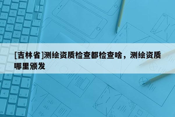 [吉林省]測(cè)繪資質(zhì)檢查都檢查啥，測(cè)繪資質(zhì)哪里頒發(fā)
