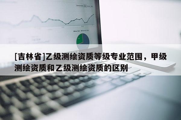 [吉林省]乙級測繪資質(zhì)等級專業(yè)范圍，甲級測繪資質(zhì)和乙級測繪資質(zhì)的區(qū)別