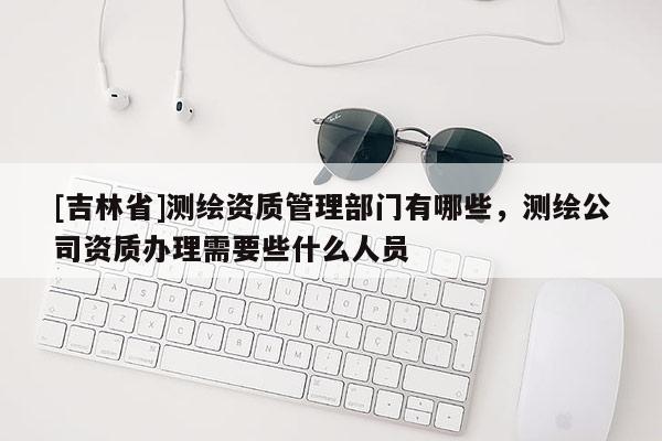 [吉林省]測繪資質管理部門有哪些，測繪公司資質辦理需要些什么人員