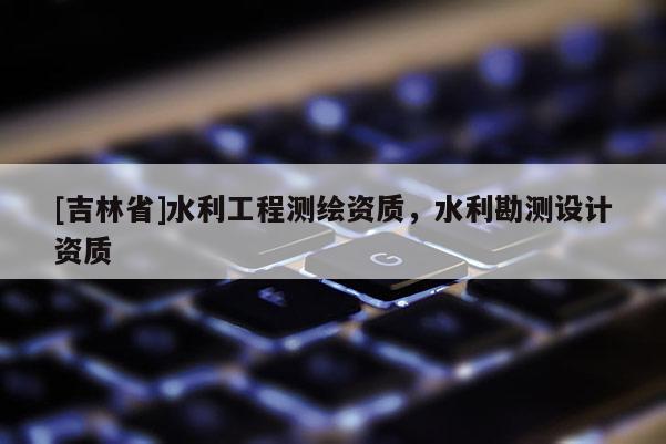 [吉林省]水利工程測(cè)繪資質(zhì)，水利勘測(cè)設(shè)計(jì)資質(zhì)