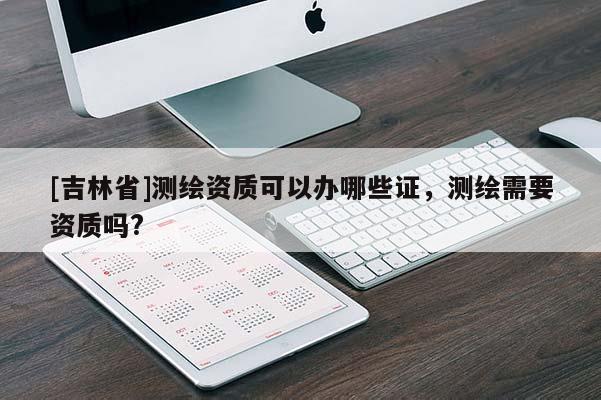 [吉林省]測繪資質(zhì)可以辦哪些證，測繪需要資質(zhì)嗎?